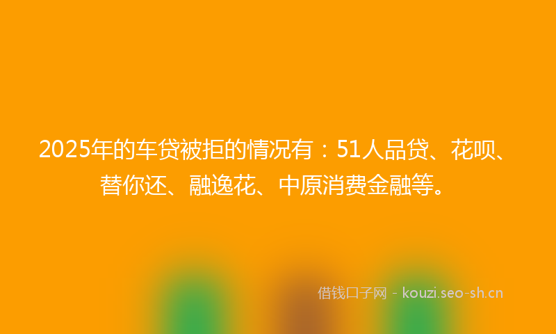 2025年的车贷被拒的情况有:51人品贷、花呗、替你还、融逸花、中原消费金融等。