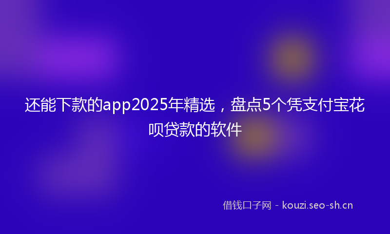 还能下款的app2025年精选，盘点5个凭支付宝花呗贷款的软件