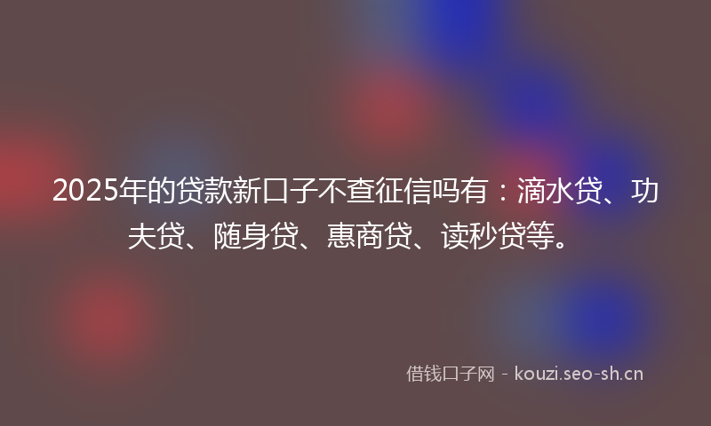 2025年的贷款新口子不查征信吗有：滴水贷、功夫贷、随身贷、惠商贷、读秒贷等。