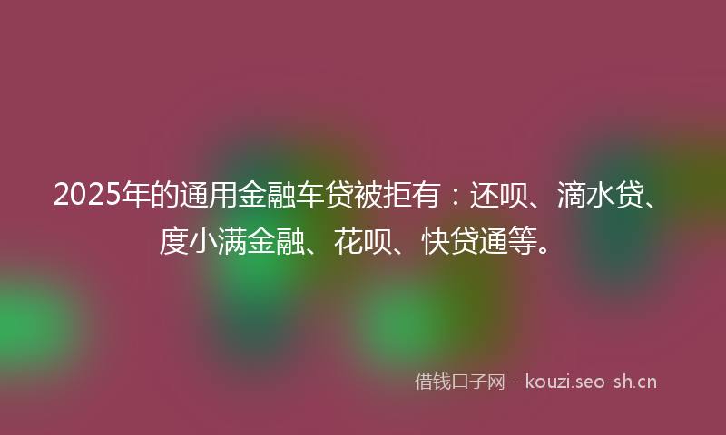 2025年的通用金融车贷被拒有:还呗、滴水贷、度小满金融、花呗、快贷通等。