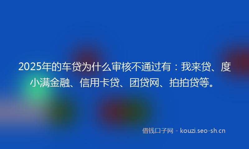 2025年的车贷为什么审核不通过有：我来贷、度小满金融、信用卡贷、团贷网、拍拍贷等。
