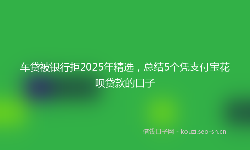 车贷被银行拒2025年精选，总结5个凭支付宝花呗贷款的口子