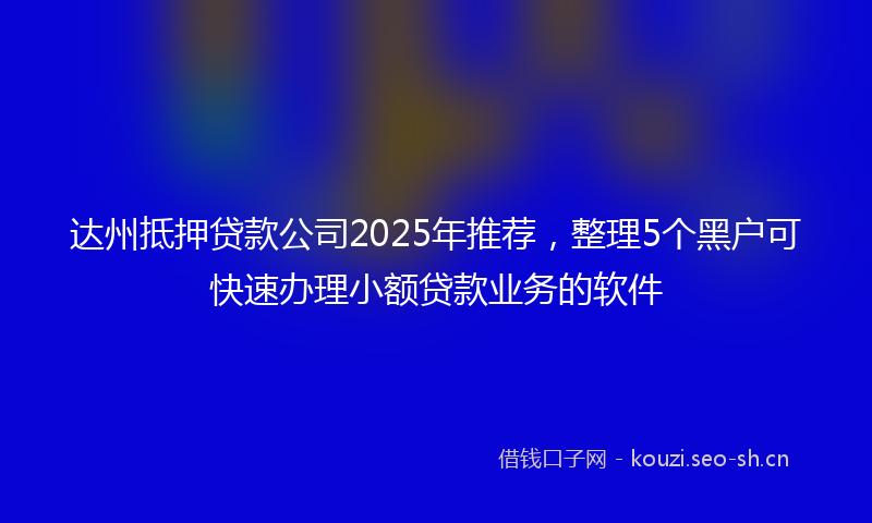达州抵押贷款公司2025年推荐，整理5个黑户可快速办理小额贷款业务的软件
