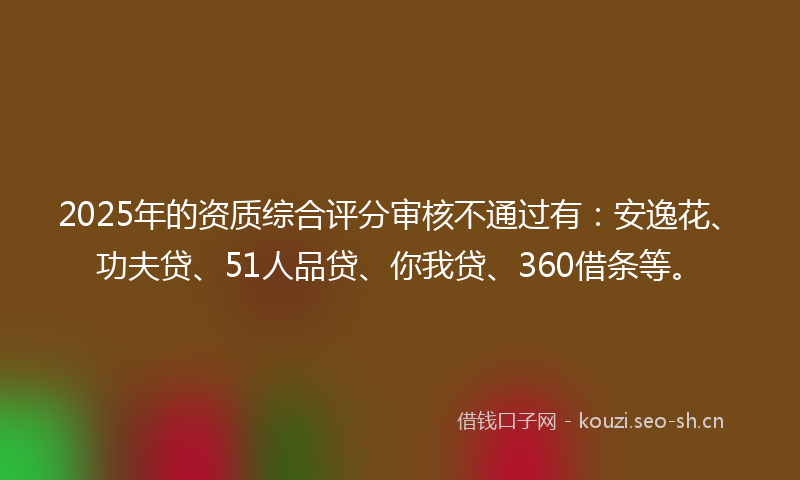 2025年的资质综合评分审核不通过有:安逸花、功夫贷、51人品贷、你我贷、360借条等。