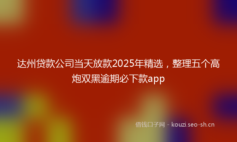 达州贷款公司当天放款2025年精选，整理五个高炮双黑逾期必下款app