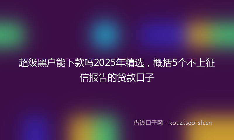 超级黑户能下款吗2025年精选，概括5个不上征信报告的贷款口子