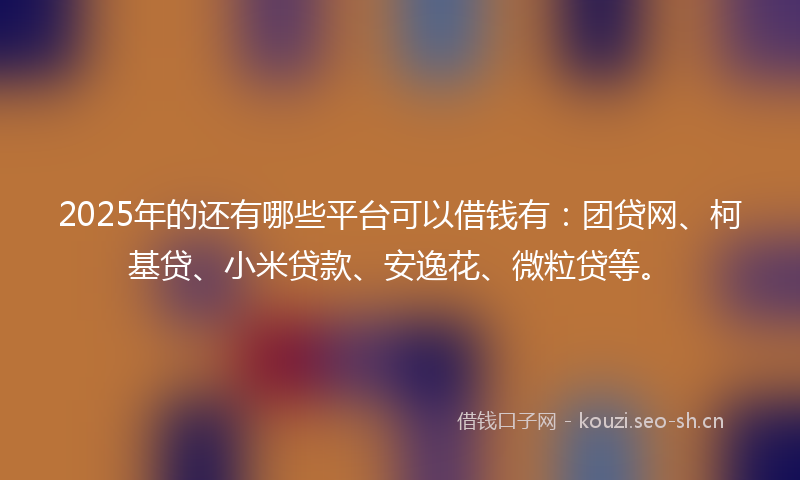 2025年的还有哪些平台可以借钱有：团贷网、柯基贷、小米贷款、安逸花、微粒贷等。