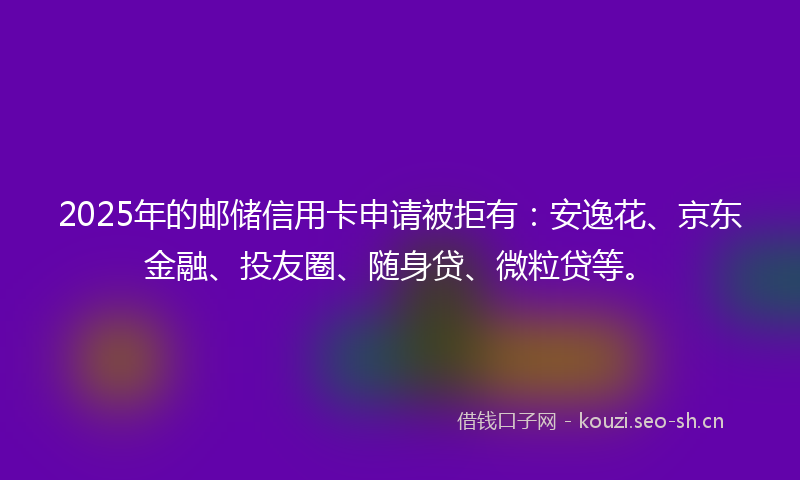 2025年的邮储信用卡申请被拒有：安逸花、京东金融、投友圈、随身贷、微粒贷等。