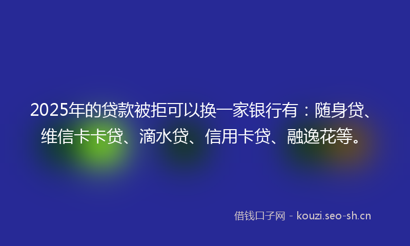 2025年的贷款被拒可以换一家银行有：随身贷、维信卡卡贷、滴水贷、信用卡贷、融逸花等。