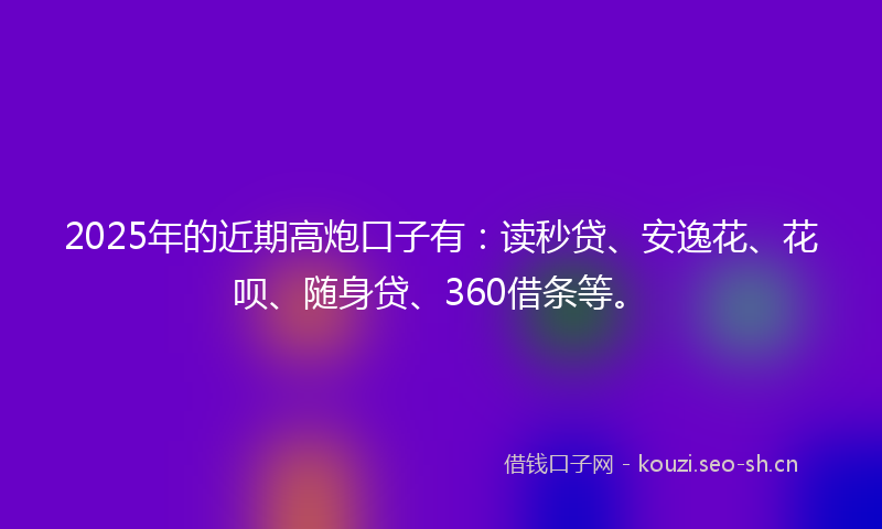 2025年的近期高炮口子有：读秒贷、安逸花、花呗、随身贷、360借条等。