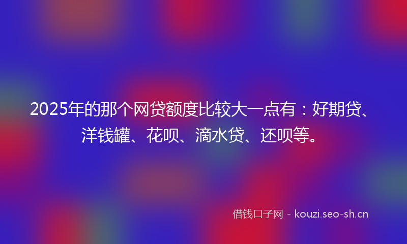 2025年的那个网贷额度比较大一点有:好期贷、洋钱罐、花呗、滴水贷、还呗等。