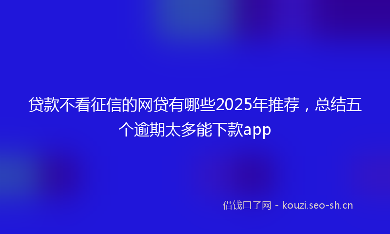 贷款不看征信的网贷有哪些2025年推荐，总结五个逾期太多能下款app