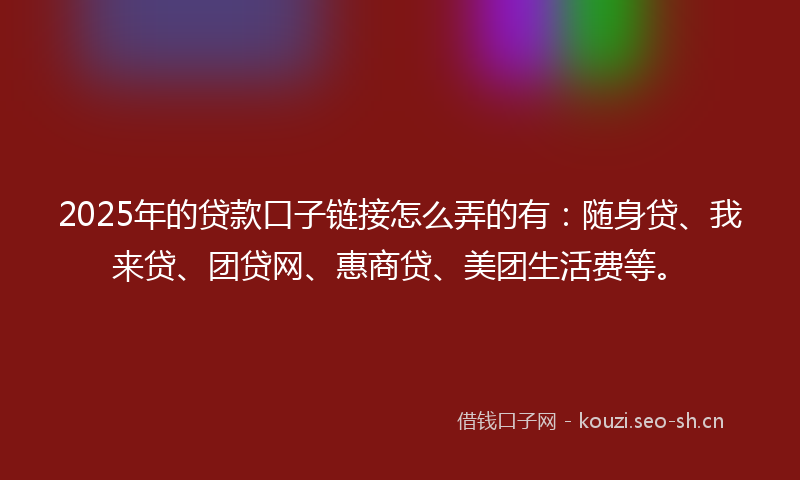 2025年的贷款口子链接怎么弄的有：随身贷、我来贷、团贷网、惠商贷、美团生活费等。