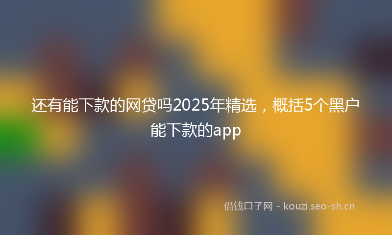 还有能下款的网贷吗2025年精选，概括5个黑户能下款的app