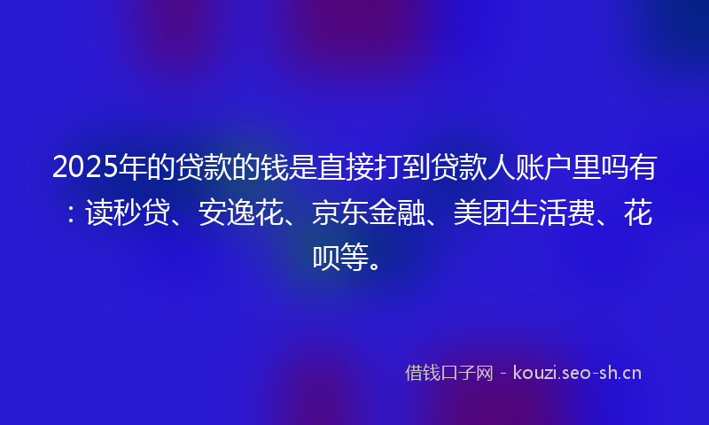 2025年的贷款的钱是直接打到贷款人账户里吗有：读秒贷、安逸花、京东金融、美团生活费、花呗等。