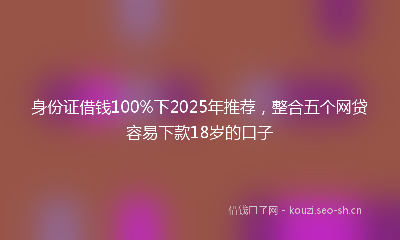 身份证借钱100%下2025年推荐,整合五个网贷容易下款18岁的口子