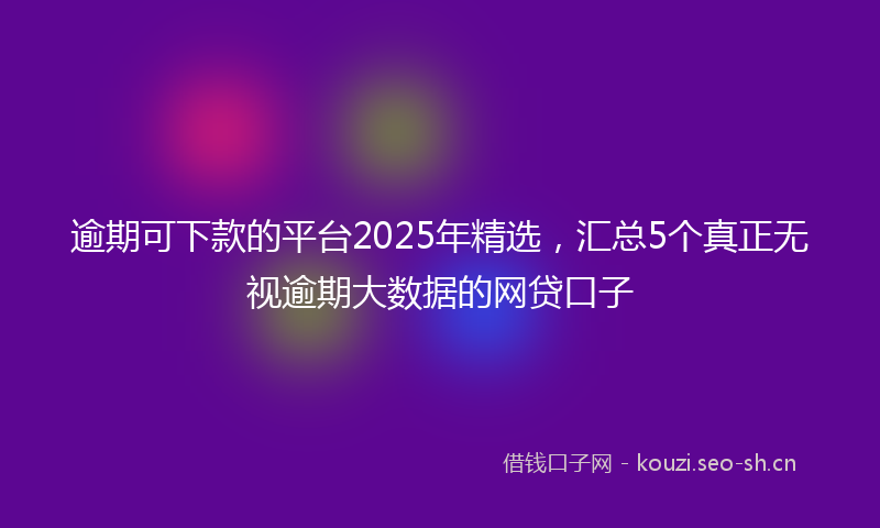 逾期可下款的平台2025年精选，汇总5个真正无视逾期大数据的网贷口子