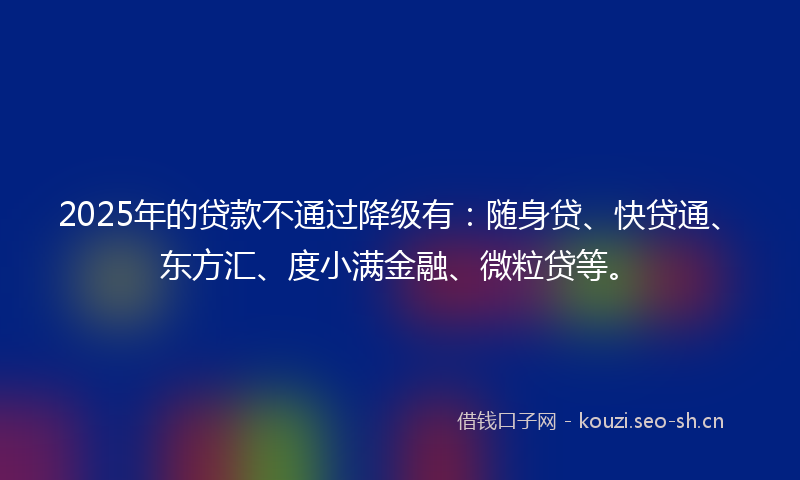 2025年的贷款不通过降级有：随身贷、快贷通、东方汇、度小满金融、微粒贷等。