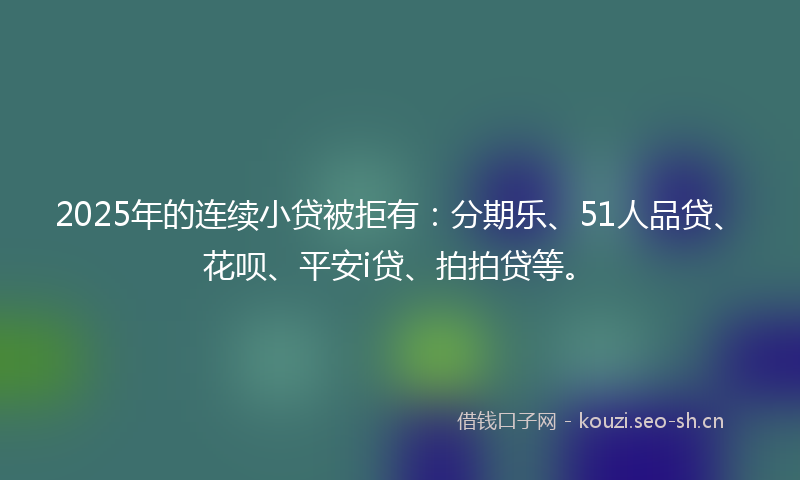 2025年的连续小贷被拒有：分期乐、51人品贷、花呗、平安i贷、拍拍贷等。