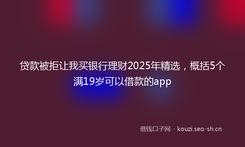 贷款被拒让我买银行理财2025年精选,概括5个满19岁可以借款的app