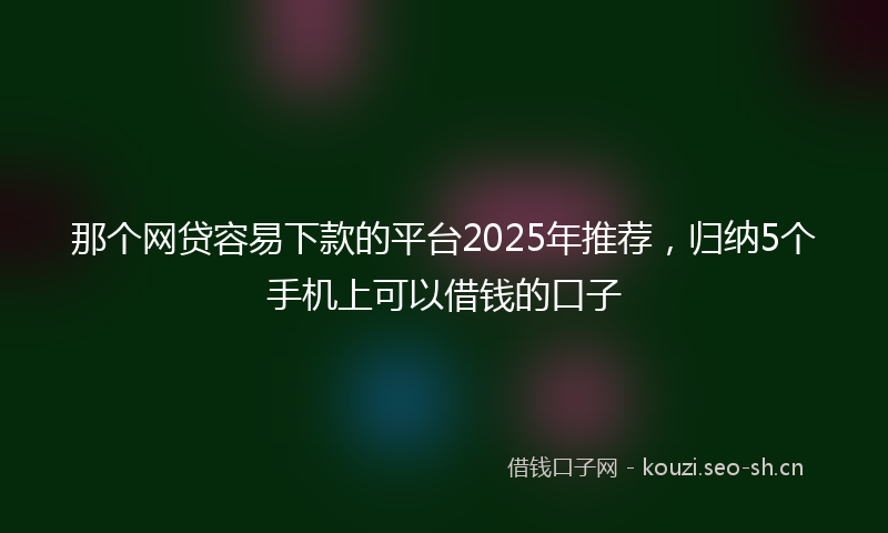 那个网贷容易下款的平台2025年推荐，归纳5个手机上可以借钱的口子