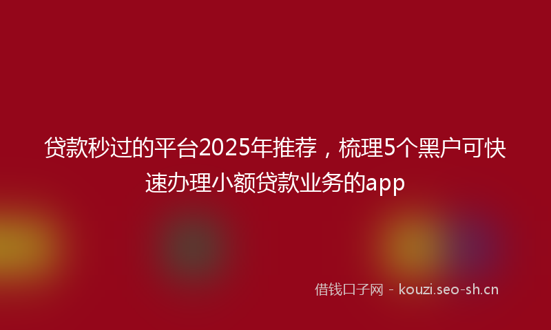 贷款秒过的平台2025年推荐，梳理5个黑户可快速办理小额贷款业务的app