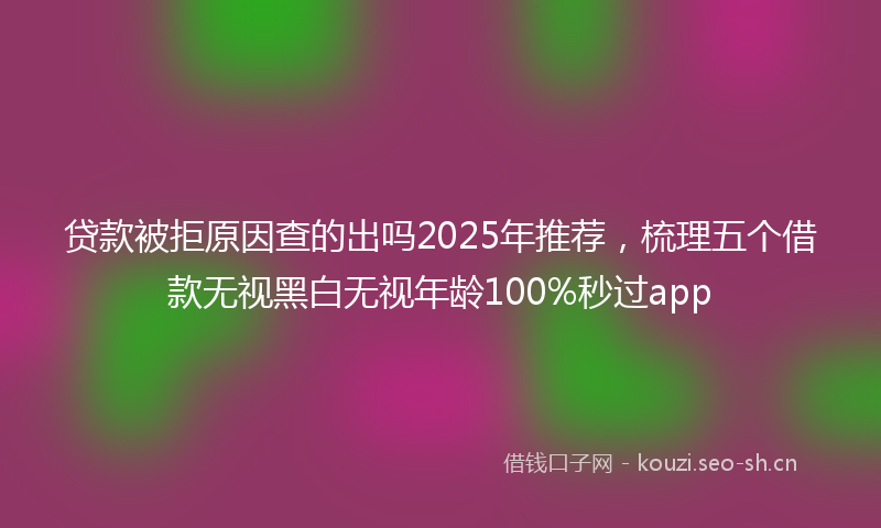 贷款被拒原因查的出吗2025年推荐，梳理五个借款无视黑白无视年龄100%秒过app
