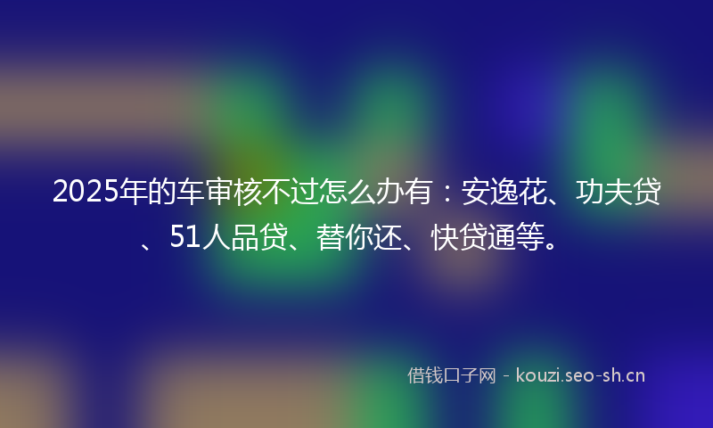 2025年的车审核不过怎么办有:安逸花、功夫贷、51人品贷、替你还、快贷通等。