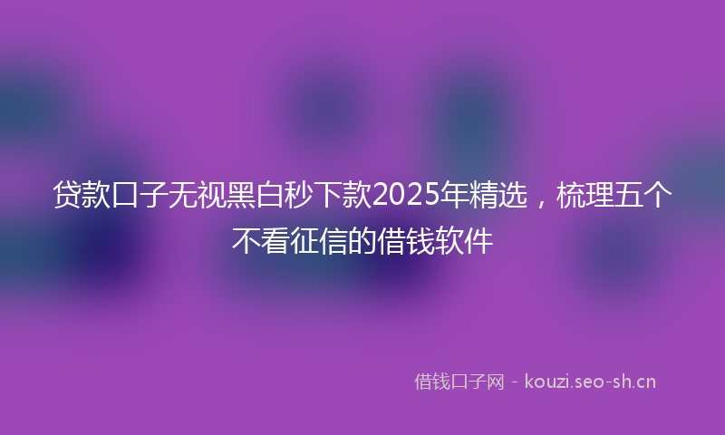 贷款口子无视黑白秒下款2025年精选，梳理五个不看征信的借钱软件
