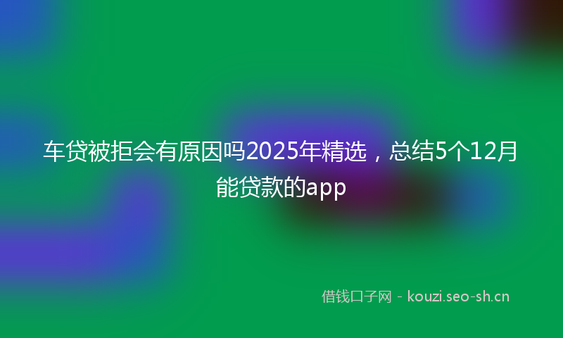 车贷被拒会有原因吗2025年精选，总结5个12月能贷款的app