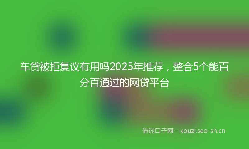 车贷被拒复议有用吗2025年推荐,整合5个能百分百通过的网贷平台