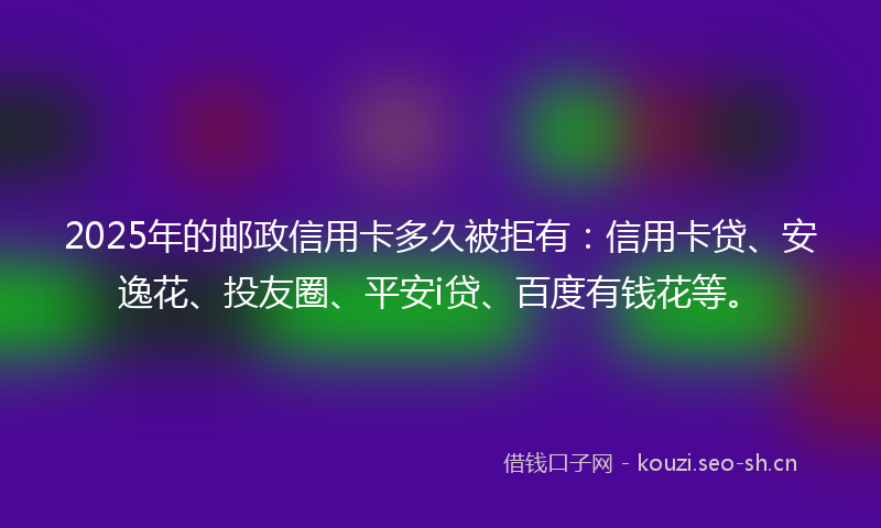 2025年的邮政信用卡多久被拒有：信用卡贷、安逸花、投友圈、平安i贷、百度有钱花等。