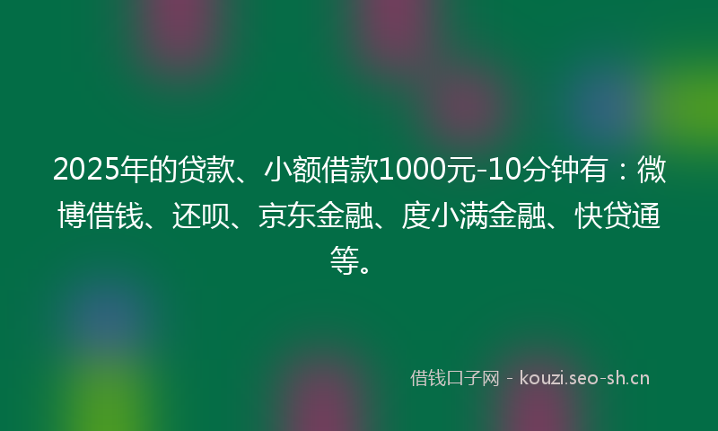 2025年的贷款、小额借款1000元-10分钟有：微博借钱、还呗、京东金融、度小满金融、快贷通等。