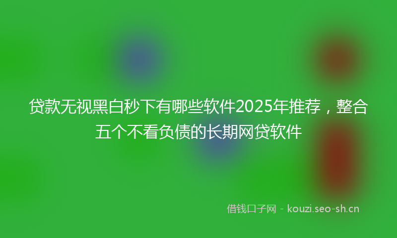 贷款无视黑白秒下有哪些软件2025年推荐，整合五个不看负债的长期网贷软件