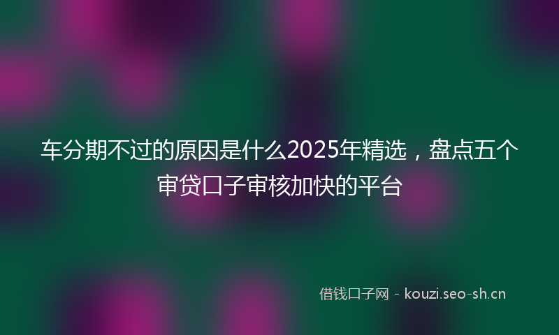 车分期不过的原因是什么2025年精选，盘点五个审贷口子审核加快的平台
