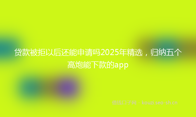 贷款被拒以后还能申请吗2025年精选，归纳五个高炮能下款的app