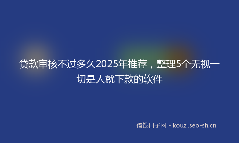 贷款审核不过多久2025年推荐，整理5个无视一切是人就下款的软件