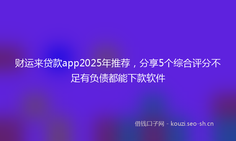 财运来贷款app2025年推荐，分享5个综合评分不足有负债都能下款软件