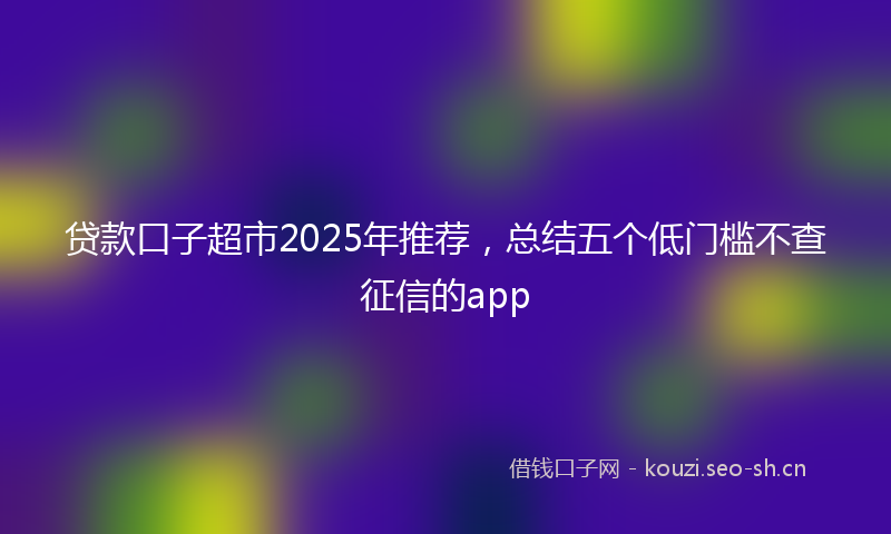 贷款口子超市2025年推荐，总结五个低门槛不查征信的app