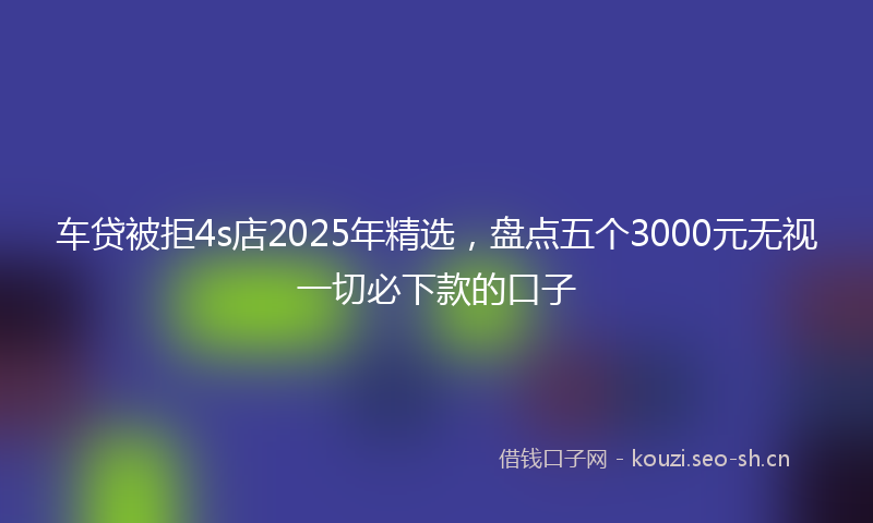 车贷被拒4s店2025年精选,盘点五个3000元无视一切必下款的口子