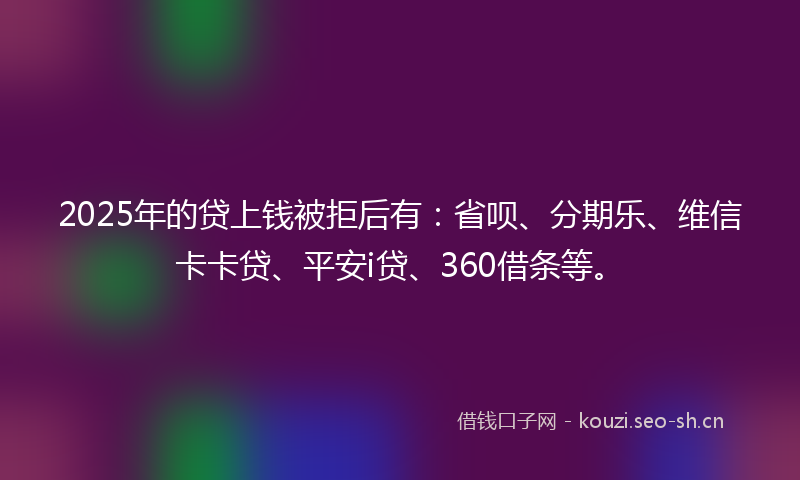 2025年的贷上钱被拒后有：省呗、分期乐、维信卡卡贷、平安i贷、360借条等。