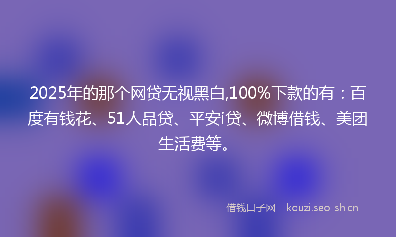 2025年的那个网贷无视黑白,100%下款的有：百度有钱花、51人品贷、平安i贷、微博借钱、美团生活费等。
