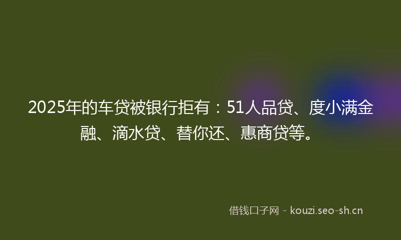 2025年的车贷被银行拒有：51人品贷、度小满金融、滴水贷、替你还、惠商贷等。