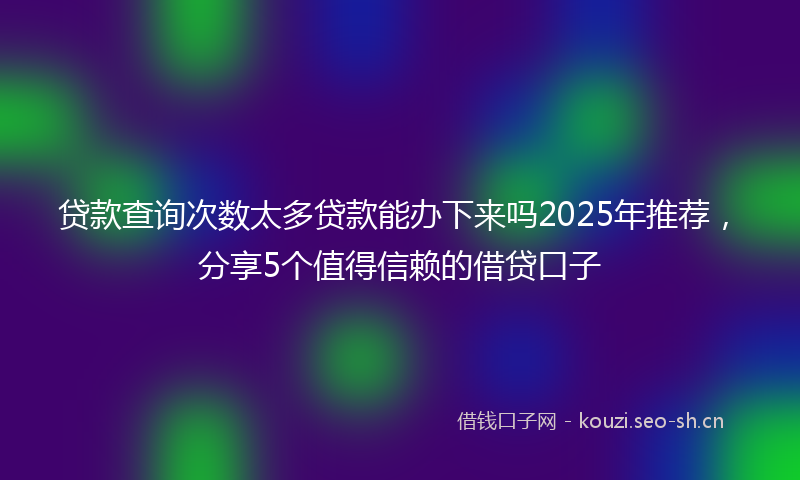 贷款查询次数太多贷款能办下来吗2025年推荐，分享5个值得信赖的借贷口子