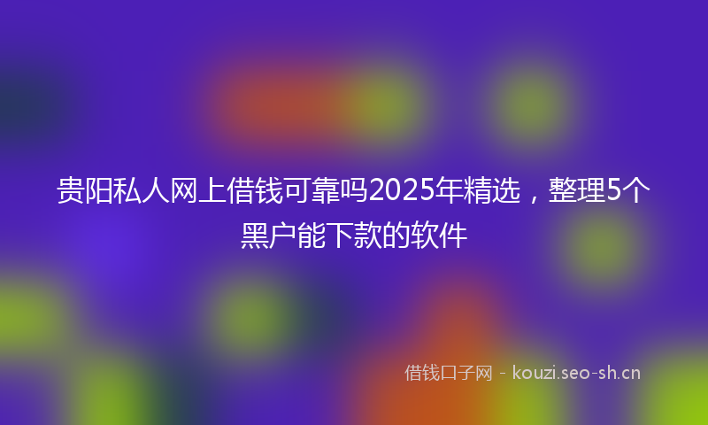 贵阳私人网上借钱可靠吗2025年精选，整理5个黑户能下款的软件