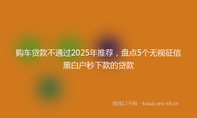 购车贷款不通过2025年推荐，盘点5个无视征信黑白户秒下款的贷款