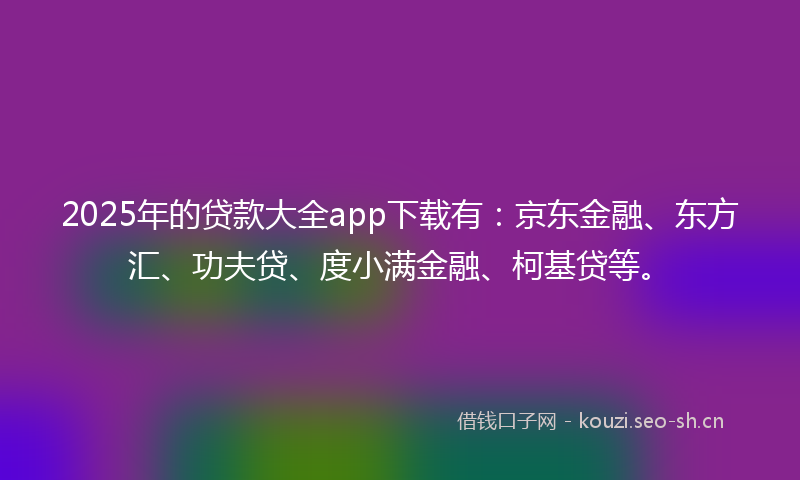 2025年的贷款大全app下载有：京东金融、东方汇、功夫贷、度小满金融、柯基贷等。