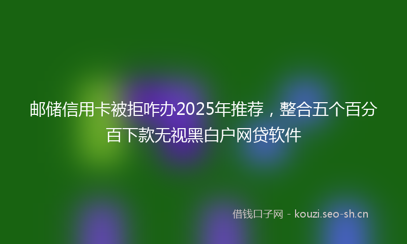 邮储信用卡被拒咋办2025年推荐，整合五个百分百下款无视黑白户网贷软件