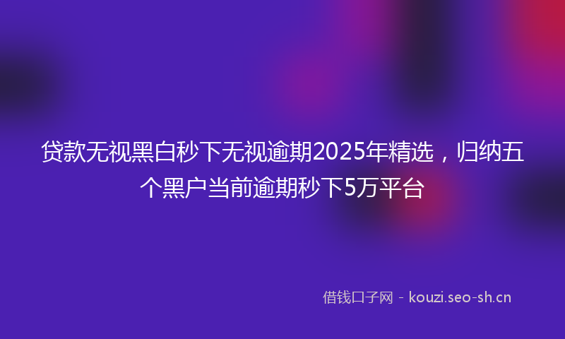 贷款无视黑白秒下无视逾期2025年精选，归纳五个黑户当前逾期秒下5万平台