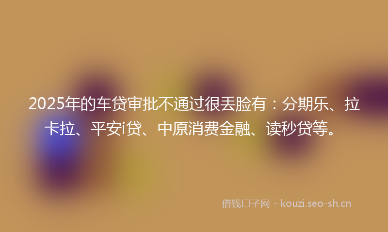 2025年的车贷审批不通过很丢脸有：分期乐、拉卡拉、平安i贷、中原消费金融、读秒贷等。